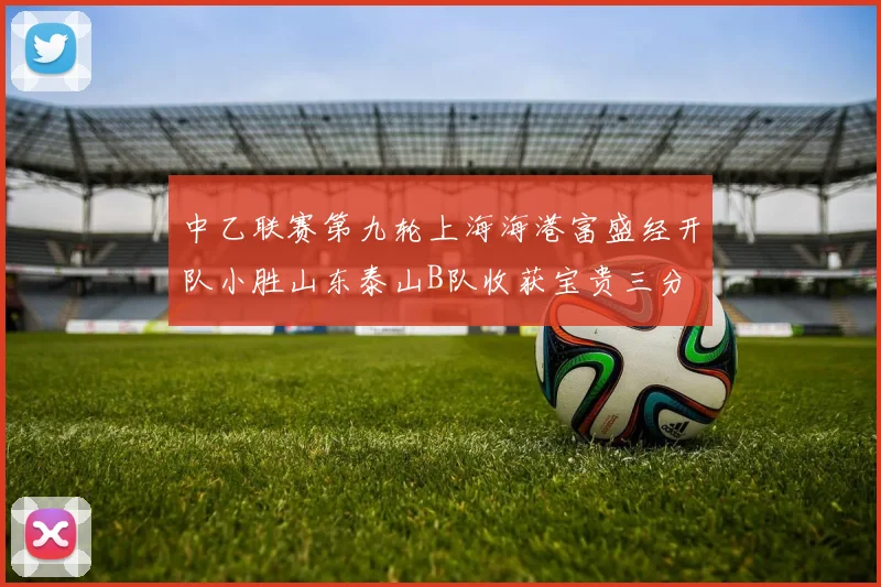 中乙联赛第九轮上海海港富盛经开队小胜山东泰山B队收获宝贵三分