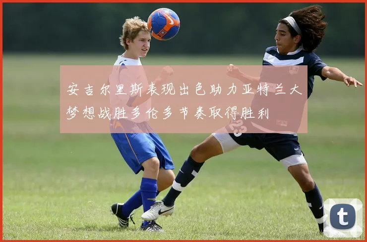 安吉尔里斯表现出色助力亚特兰大梦想战胜多伦多节奏取得胜利