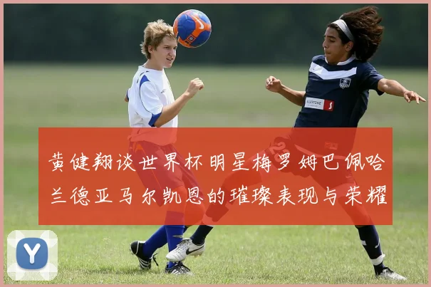 黄健翔谈世界杯明星梅罗姆巴佩哈兰德亚马尔凯恩的璀璨表现与荣耀时刻