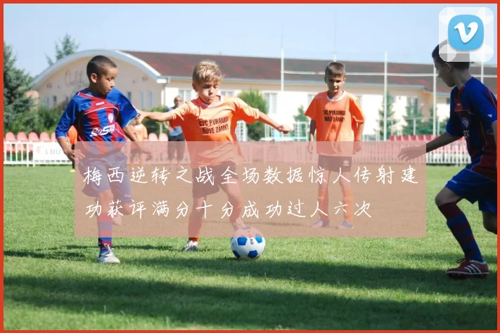 梅西逆转之战全场数据惊人传射建功获评满分十分成功过人六次