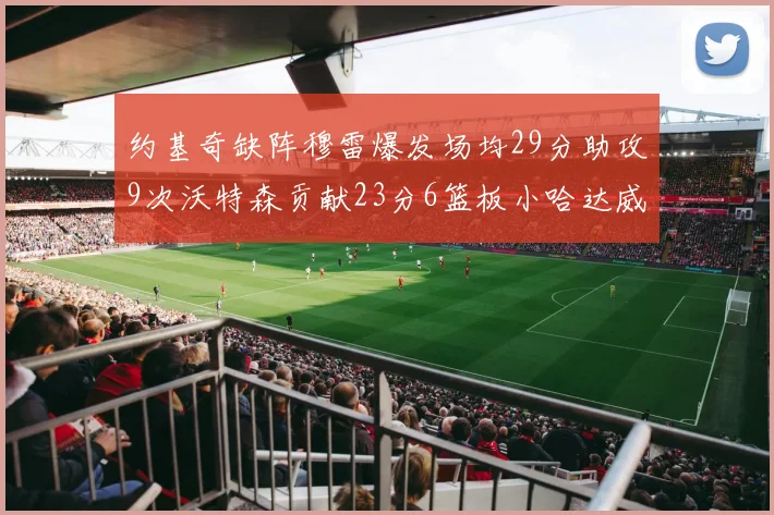 约基奇缺阵穆雷爆发场均29分助攻9次沃特森贡献23分6篮板小哈达威也有17分表现出色