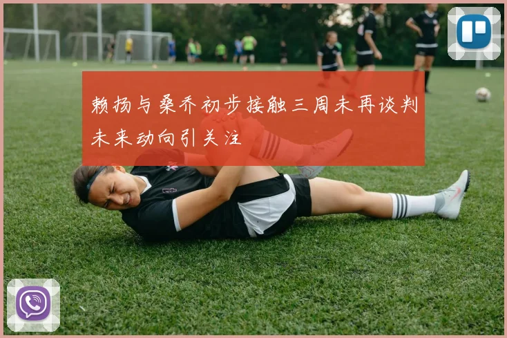 赖扬与桑乔初步接触三周未再谈判未来动向引关注