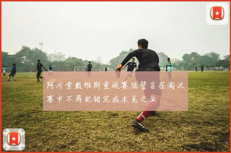 阿方索戴维斯重返赛场誓言在淘汰赛中不再犯错完成未竟之业