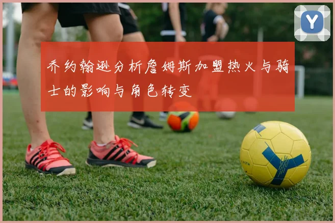 乔约翰逊分析詹姆斯加盟热火与骑士的影响与角色转变