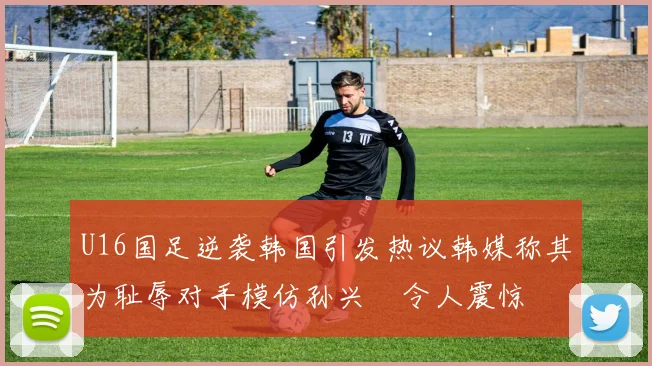 U16国足逆袭韩国引发热议韩媒称其为耻辱对手模仿孙兴慜令人震惊