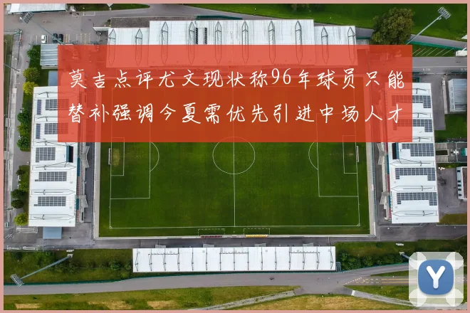 莫吉点评尤文现状称96年球员只能替补强调今夏需优先引进中场人才