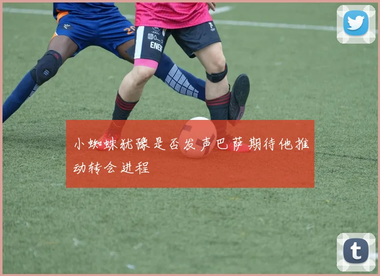 小蜘蛛犹豫是否发声巴萨期待他推动转会进程