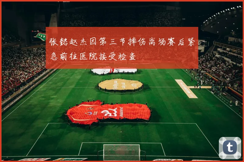 张懿赵杰因第三节摔伤离场赛后紧急前往医院接受检查