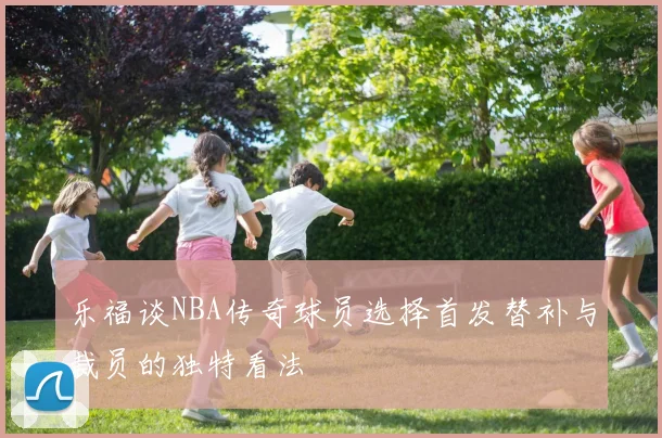 乐福谈NBA传奇球员选择首发替补与裁员的独特看法