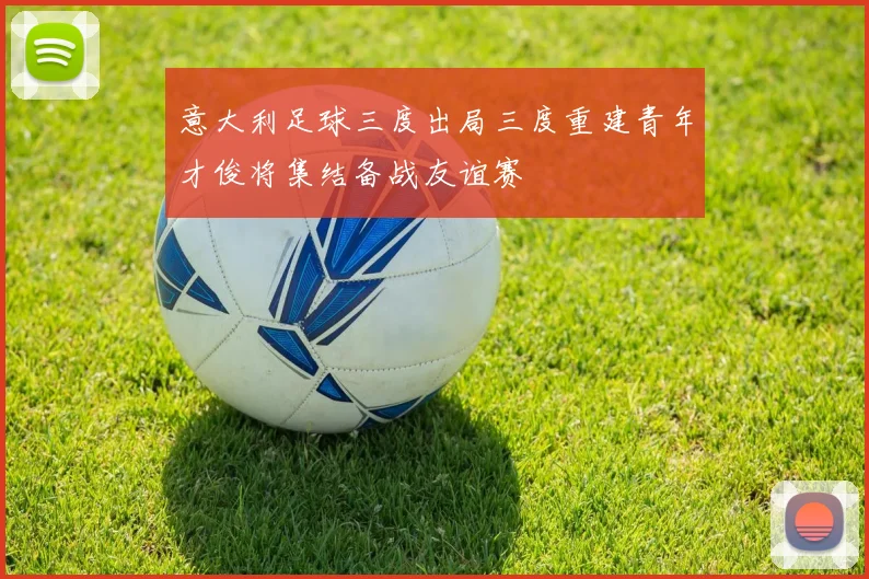 意大利足球三度出局三度重建青年才俊将集结备战友谊赛