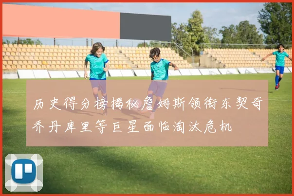 历史得分榜揭秘詹姆斯领衔东契奇乔丹库里等巨星面临淘汰危机