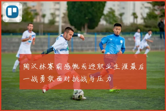 陶汉林赛前感慨或迎职业生涯最后一战勇敢面对挑战与压力