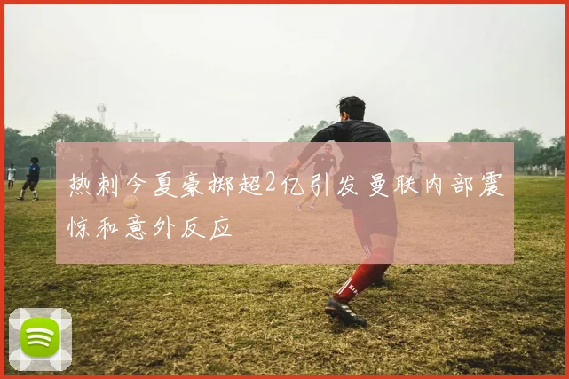热刺今夏豪掷超2亿引发曼联内部震惊和意外反应