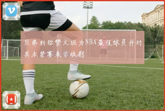 贝弗利称赞文班为NBA最佳球员并对其未禁赛表示欣慰