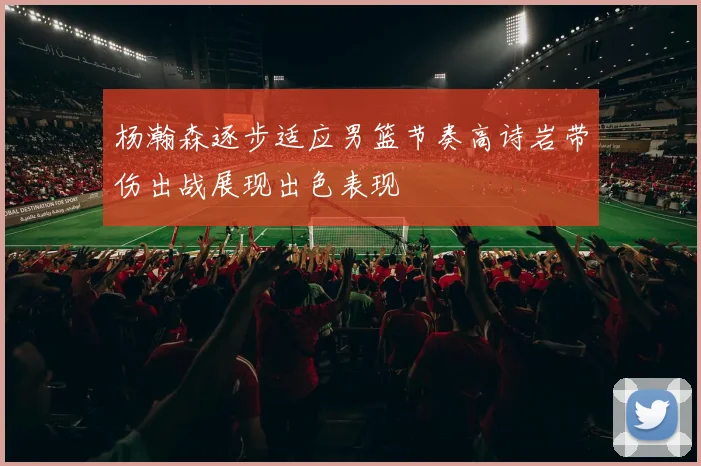 杨瀚森逐步适应男篮节奏高诗岩带伤出战展现出色表现