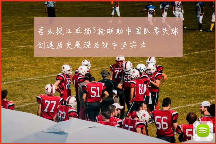 吾米提江单场5抢断助中国队零失球创造历史展现后防中坚实力