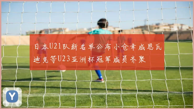 日本U21队新名单公布小仓幸成恩瓦迪克等U23亚洲杯冠军成员齐聚