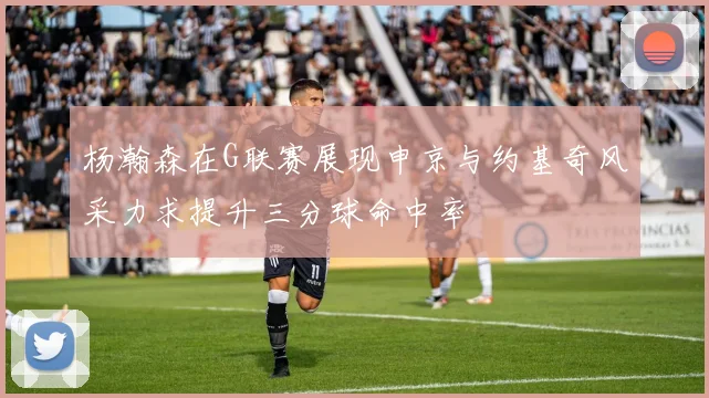 杨瀚森在G联赛展现申京与约基奇风采力求提升三分球命中率