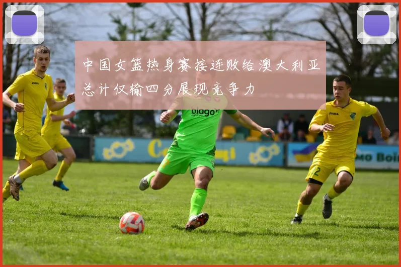 中国女篮热身赛接连败给澳大利亚总计仅输四分展现竞争力
