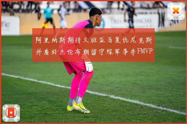 阿里纳斯期待文班亚马复仇尼克斯并看好杰伦布朗留守绿军争夺FMVP