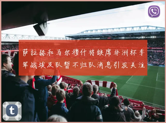 萨拉赫和马尔穆什将缺席非洲杯季军战埃及队暂不归队消息引发关注