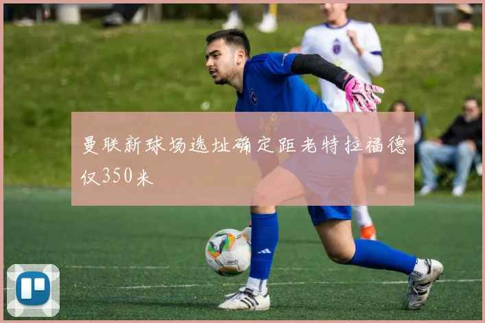 曼联新球场选址确定距老特拉福德仅350米