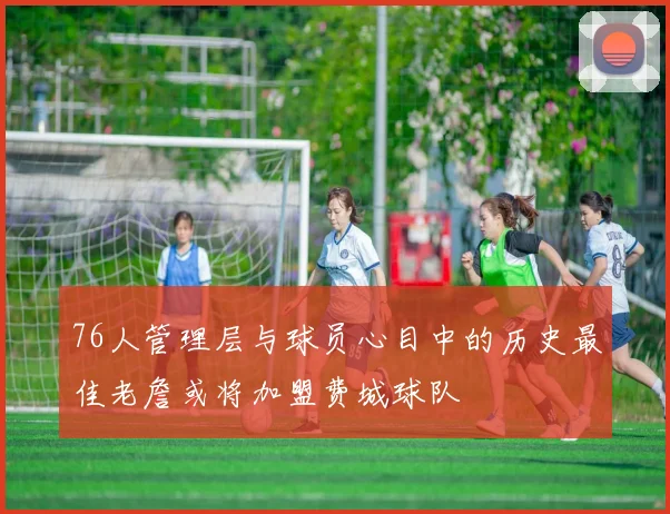 76人管理层与球员心目中的历史最佳老詹或将加盟费城球队